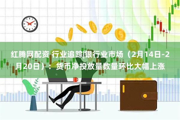 红腾网配资 行业追踪|银行业市场（2月14日-2月20日）：货币净投放量数量环比大幅上涨