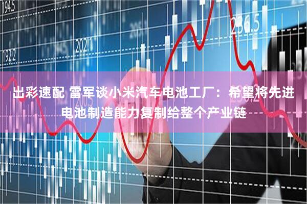 出彩速配 雷军谈小米汽车电池工厂：希望将先进电池制造能力复制给整个产业链
