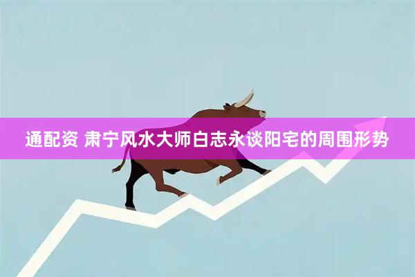 通配资 肃宁风水大师白志永谈阳宅的周围形势