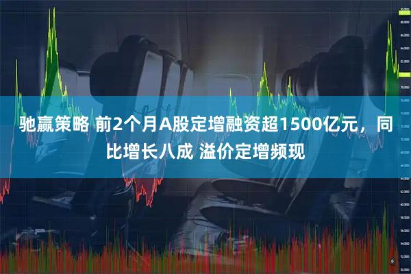驰赢策略 前2个月A股定增融资超1500亿元，同比增长八成 溢价定增频现