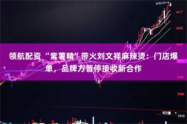 领航配资 “紫薯精”带火刘文祥麻辣烫：门店爆单，品牌方暂停接收新合作