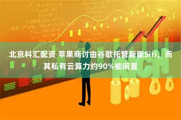 北京科汇配资 苹果商讨由谷歌托管新版Siri，而其私有云算力约90%被闲置