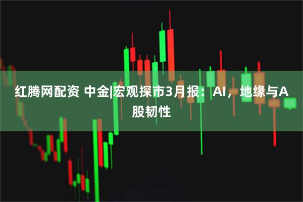 红腾网配资 中金|宏观探市3月报：AI，地缘与A股韧性