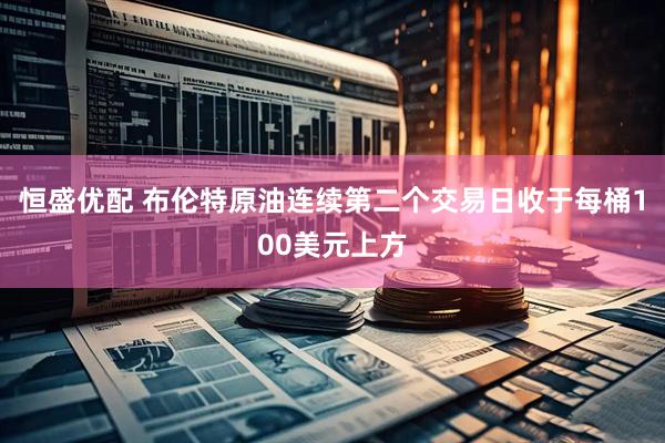 恒盛优配 布伦特原油连续第二个交易日收于每桶100美元上方