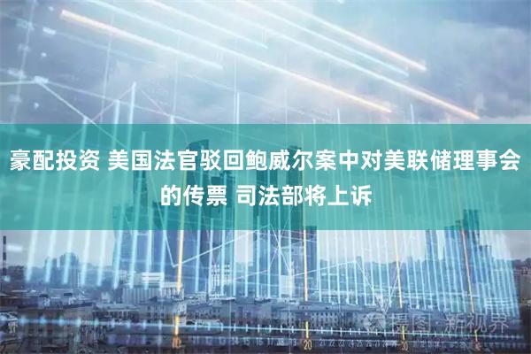 豪配投资 美国法官驳回鲍威尔案中对美联储理事会的传票 司法部将上诉