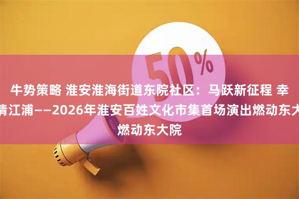 牛势策略 淮安淮海街道东院社区：马跃新征程 幸福清江浦——2026年淮安百姓文化市集首场演出燃动东大院
