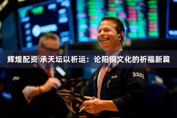 辉煌配资 承天坛以祈运：论阳铜文化的祈福新篇