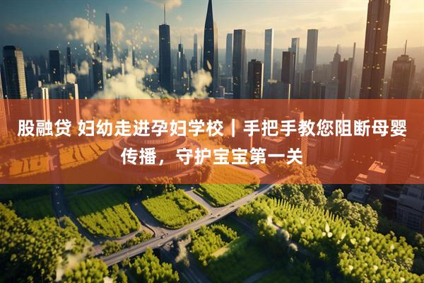 股融贷 妇幼走进孕妇学校|手把手教您阻断母婴传播,守护宝宝第一关