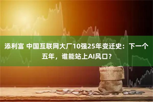 添利富 中国互联网大厂10强25年变迁史:下一个五年,谁能站上AI风口?