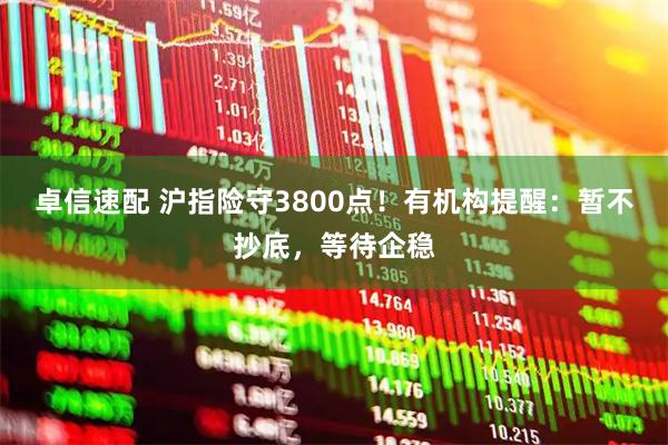 卓信速配 沪指险守3800点！有机构提醒：暂不抄底，等待企稳