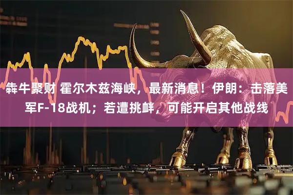 犇牛聚财 霍尔木兹海峡，最新消息！伊朗：击落美军F-18战机；若遭挑衅，可能开启其他战线