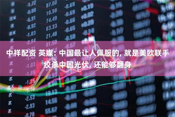 中祥配资 英媒: 中国最让人佩服的, 就是美欧联手绞杀中国光伏, 还能够翻身