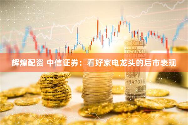 辉煌配资 中信证券：看好家电龙头的后市表现