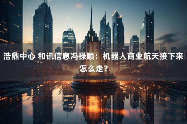 浩鼎中心 和讯信息冯禄顺：机器人商业航天接下来怎么走？