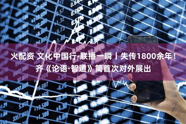 火配资 文化中国行·联播一瞬丨失传1800余年！齐《论语·智道》简首次对外展出
