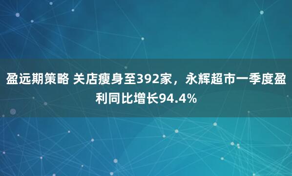 盈远期策略 关店瘦身至392家，永辉超市一季度盈利同比增长94.4%