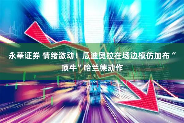 永華证券 情绪激动！瓜迪奥拉在场边模仿加布“顶牛”哈兰德动作