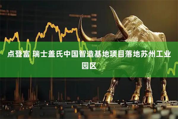 点登富 瑞士盖氏中国智造基地项目落地苏州工业园区