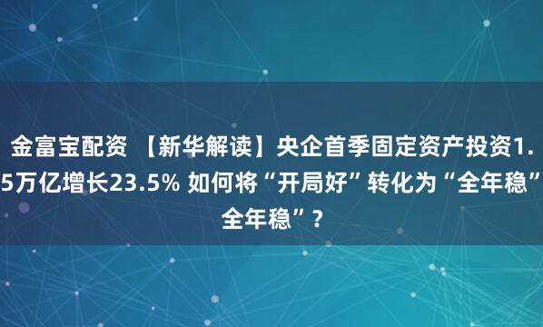 金富宝配资 【新华解读】央企首季固定资产投资1.05万亿增长23.5% 如何将“开局好”转化为“全年稳”？