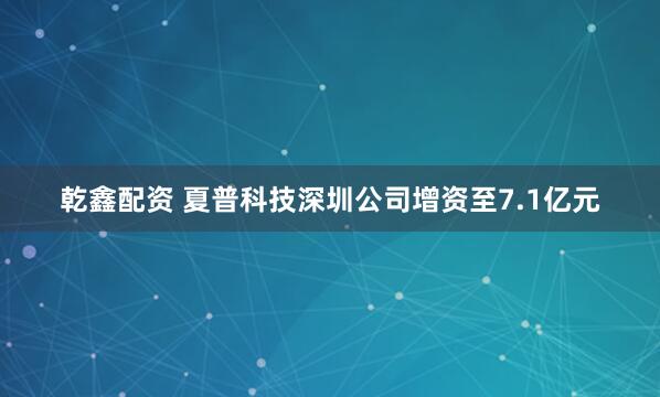 乾鑫配资 夏普科技深圳公司增资至7.1亿元