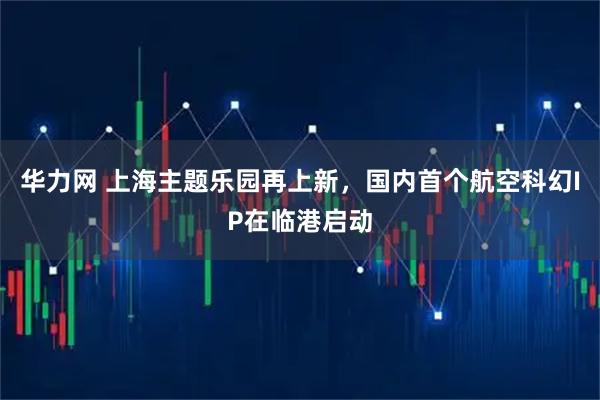 华力网 上海主题乐园再上新，国内首个航空科幻IP在临港启动