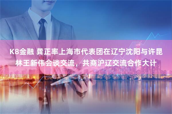 K8金融 龚正率上海市代表团在辽宁沈阳与许昆林王新伟会谈交流，共商沪辽交流合作大计