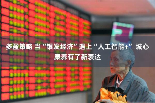 多盈策略 当“银发经济”遇上“人工智能+” 城心康养有了新表达