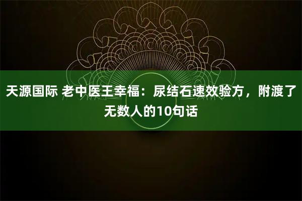 天源国际 老中医王幸福：尿结石速效验方，附渡了无数人的10句话