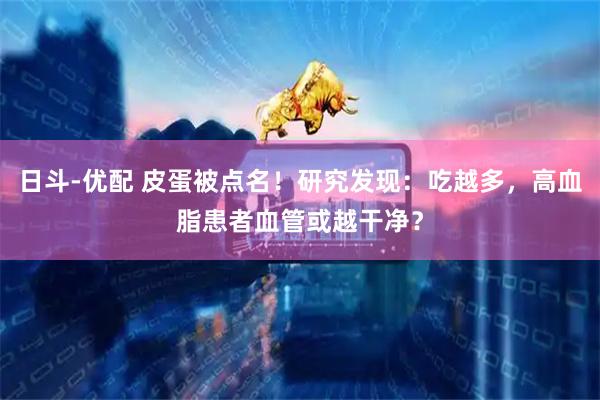日斗-优配 皮蛋被点名！研究发现：吃越多，高血脂患者血管或越干净？