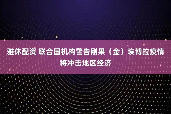 雅休配资 联合国机构警告刚果（金）埃博拉疫情将冲击地区经济