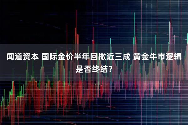 闻道资本 国际金价半年回撤近三成 黄金牛市逻辑是否终结？