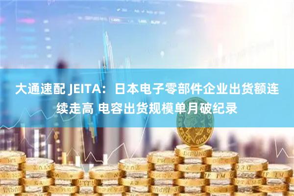 大通速配 JEITA：日本电子零部件企业出货额连续走高 电容出货规模单月破纪录