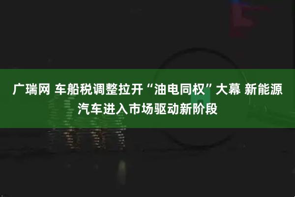 广瑞网 车船税调整拉开“油电同权”大幕 新能源汽车进入市场驱动新阶段