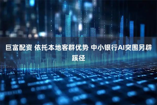 巨富配资 依托本地客群优势 中小银行AI突围另辟蹊径
