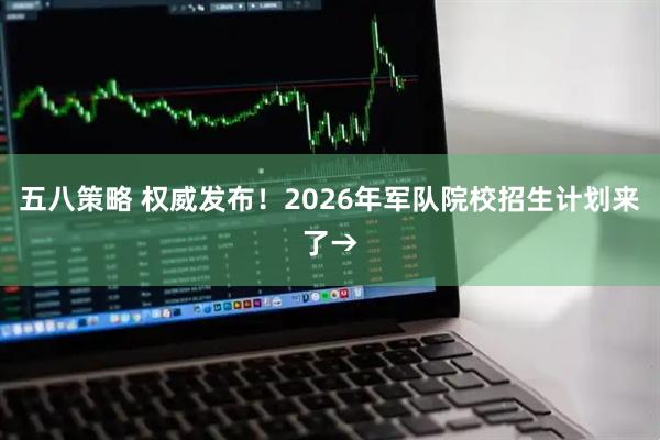 五八策略 权威发布！2026年军队院校招生计划来了→