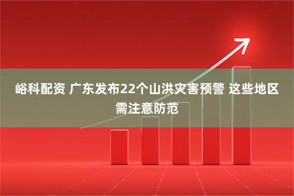 峪科配资 广东发布22个山洪灾害预警 这些地区需注意防范