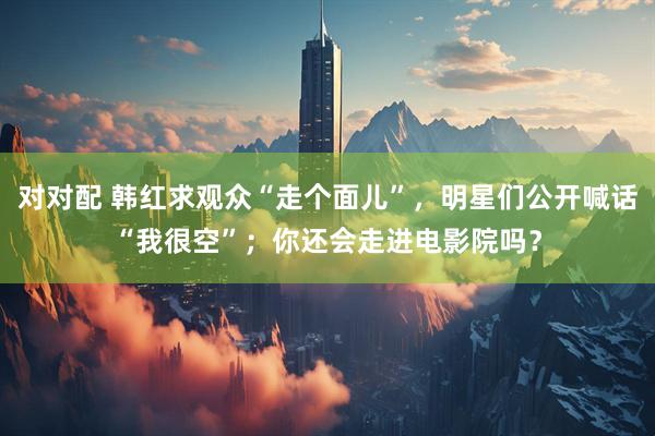 对对配 韩红求观众“走个面儿”，明星们公开喊话“我很空”；你还会走进电影院吗？