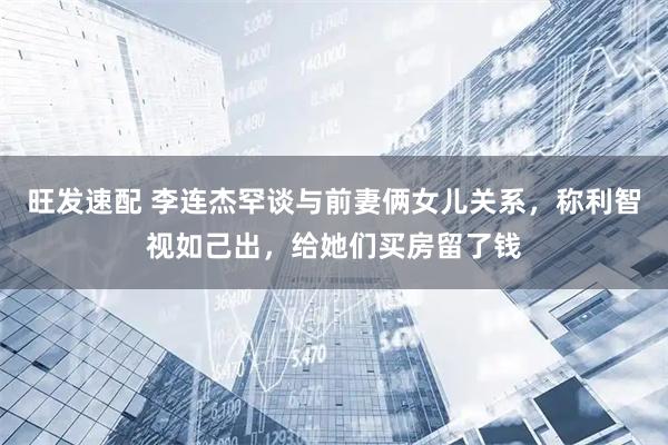 旺发速配 李连杰罕谈与前妻俩女儿关系，称利智视如己出，给她们买房留了钱