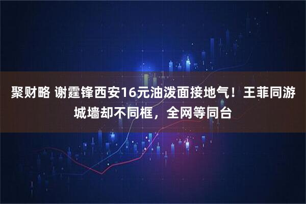 聚财略 谢霆锋西安16元油泼面接地气！王菲同游城墙却不同框，全网等同台