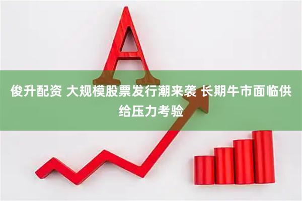 俊升配资 大规模股票发行潮来袭 长期牛市面临供给压力考验