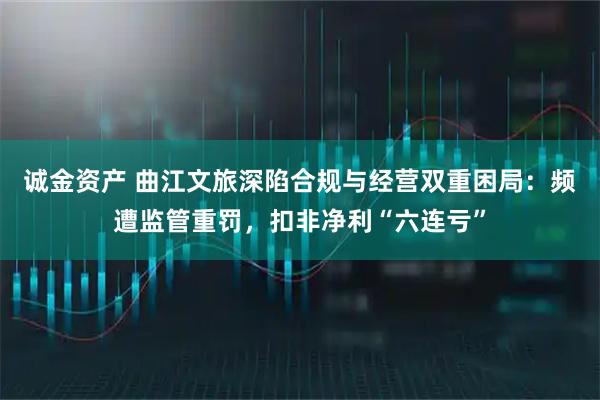 诚金资产 曲江文旅深陷合规与经营双重困局：频遭监管重罚，扣非净利“六连亏”