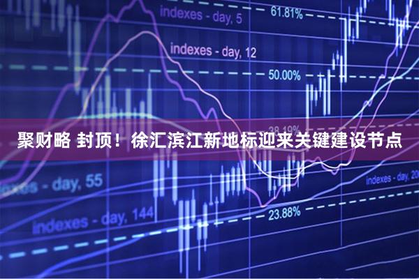 聚财略 封顶！徐汇滨江新地标迎来关键建设节点