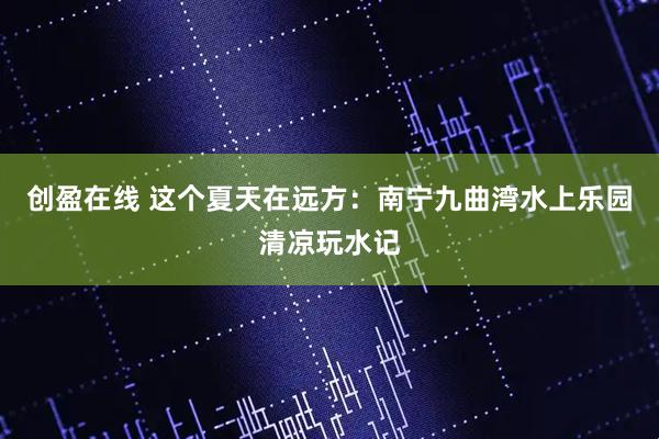 创盈在线 这个夏天在远方：南宁九曲湾水上乐园清凉玩水记
