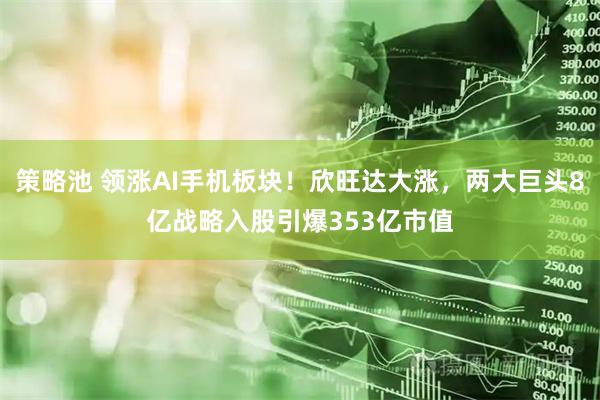 策略池 领涨AI手机板块！欣旺达大涨，两大巨头8亿战略入股引爆353亿市值
