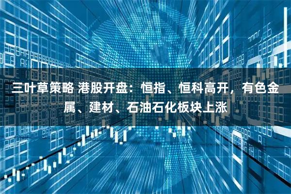 三叶草策略 港股开盘：恒指、恒科高开，有色金属、建材、石油石化板块上涨